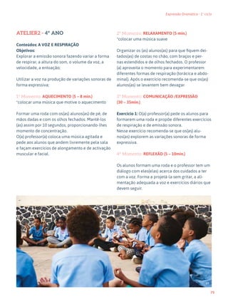 79
Expressão Dramática - 1º ciclo
ATELIER2 - 4º ANO
Conteúdos: A VOZ E RESPIRAÇÃO
Objetivos:
Explorar a emissão sonora fazendo variar a forma
de respirar, a altura do som, o volume da voz, a
velocidade, a entoação;
Utilizar a voz na produção de variações sonoras de
forma expressiva;
1º Momento: AQUECIMENTO (5 – 8 min.)
*colocar uma música que motive o aquecimento
Formar uma roda com os(as) alunos(as) de pé, de
mãos dadas e com os olhos fechados. Mantê-los
(as) assim por 10 segundos, proporcionando-lhes
momento de concentração.
O(a) professor(a) coloca uma música agitada e
pede aos alunos que andem livremente pela sala
e façam exercícios de alongamento e de activação
muscular e facial.
2º Momento: RELAXAMENTO (5 min.)
*colocar uma música suave
Organizar os (as) alunos(as) para que fiquem dei-
tados(as) de costas no chão, com braços e per-
nas estendidos e de olhos fechados. O professor
(a) aproveita o momento para experimentarem
diferentes formas de respiração (torácica e abdo-
minal). Após o exercício recomenda-se que os(as)
alunos(as) se levantem bem devagar.
3º Momento: COMUNICAÇÃO /EXPRESSÃO
(30 – 35min.)
Exercício 1: O(a) professor(a) pede os alunos para
formarem uma roda e propõe diferentes exercícios
de respiração e de emissão sonora.
Nesse exercício recomenda-se que os(as) alu-
nos(as) explorem as variações sonoras de forma
expressiva.
4º Momento: REFLEXÃO (5 – 10min.)
Os alunos formam uma roda e o professor tem um
diálogo com eles(elas) acerca dos cuidados a ter
com a voz. Forma a projetá-la sem gritar, a ali-
mentação adequada a voz e exercícios diários que
devem seguir.
69
 