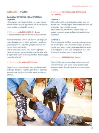 81
Expressão Dramática - 1º ciclo
ATELIER3 - 4º ANO
Conteúdos: IMPROVISO E DRAMATIZAÇÃO
Objetivos:
• Improvisar, individualmente e em grupo gestos,
movimentos e acções a partir de um estimulo dife-
rente (palavras, situação, tema…)
1º Momento: AQUECIMENTO (5 – 8 min.)
*colocar uma música que motive o aquecimento
Formar uma roda com os (as) alunos (as) de pé, de
mãos dadas e com os olhos fechados. Mantê-los
(as) assim por 10 segundos, proporcionando mo-
mento de concentração.
O(a) professor(a) coloca uma música agitada e
pede aos alunos que andem livremente pela sala
e façam exercícios de alongamento e de activação
muscular e facial.
2º Momento: RELAXAMENTO (5 min.)
Organizar os (as) alunos(as) para que fiquem dei-
tados(as) de costas no chão, com braços e pernas
estendidos e de olhos fechados e que escutem o
silencio.
3º Momento: COMUNICAÇÃO /EXPRESSÃO
(30 – 35min.)
Exercício 1:
O(a) professor(a) pede os(as) alunos(as) para for-
marem uma roda e propõe diferentes exercícios de
respiração e de emissão sonora.
Nesse exercício, recomenda-se que os(as) alu-
nos(as) explorem as variações sonoras de forma
expressiva.
Exercício 2:
O (a) professor(a) divide a turma em pequenos gru-
pos e entrega a cada um, uma situação quotidiana
escrita num papel e que estes deverão improvisar
os diálogos de acordo com o exposto e criar uma
situação dramática a ser representada.
4º Momento: REFLEXÃO (5 – 10min.)
Os(as) (as) formam uma roda e o(a) professor(a)
tem um diálogo com os(as) eles(as) acerca das
representações dramáticas e de improviso apre-
sentados.
71
67
 