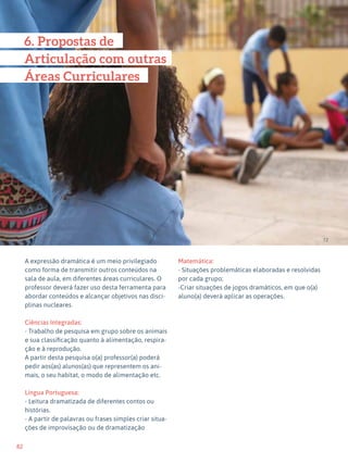 82
Expressão Dramática - 1º ciclo
A expressão dramática é um meio privilegiado
como forma de transmitir outros conteúdos na
sala de aula, em diferentes áreas curriculares. O
professor deverá fazer uso desta ferramenta para
abordar conteúdos e alcançar objetivos nas disci-
plinas nucleares.
Ciências Integradas:
- Trabalho de pesquisa em grupo sobre os animais
e sua classificação quanto à alimentação, respira-
ção e à reprodução.
A partir desta pesquisa o(a) professor(a) poderá
pedir aos(as) alunos(as) que representem os ani-
mais, o seu habitat, o modo de alimentação etc.
Língua Portuguesa:
- Leitura dramatizada de diferentes contos ou
histórias.
- A partir de palavras ou frases simples criar situa-
ções de improvisação ou de dramatização
Matemática:
- Situações problemáticas elaboradas e resolvidas
por cada grupo;
-Criar situações de jogos dramáticos, em que o(a)
aluno(a) deverá aplicar as operações.
72
6. Propostas de
Articulação com outras
Áreas Curriculares
 