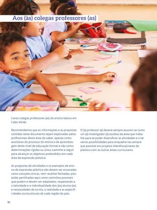 86
Expressão Plástica - 1º ciclo
Caros colegas professores (as) do ensino básico em
Cabo Verde.
Recomendamos que as informações e as propostas
contidas neste documento sejam exploradas pelos
profissionais desta área do saber, apenas como
auxiliares do processo do ensino e de aprendiza-
gem deste nível de educação formal e não como
determinações rígidas ou único caminho a seguir
para alcançar os objetivos pretendidos em cada
área da expressão plástica.
As propostas de atividades e os exemplos de ensi-
no da expressão plástica não devem ser encarados
como soluções únicas, nem receitas fechadas, pois
estão partilhadas aqui como caminhos possíveis
que podem e devem ser adaptados, respeitando a
criatividade e a individualidade dos (as) alunos (as)
e necessidades da turma, a realidade e as especifi-
cidades socioculturais de cada região do país.
O (a) professor (a) deverá sempre assumir-se como
um (a) investigador (a) assíduo da área que traba-
lha para se poder diversificar as atividades e criar
várias possibilidades para enquadrá-las sempre
que possível em projetos interdisciplinares da
plástica com as outras áreas curriculares.
Aos (às) colegas professores (as)
 