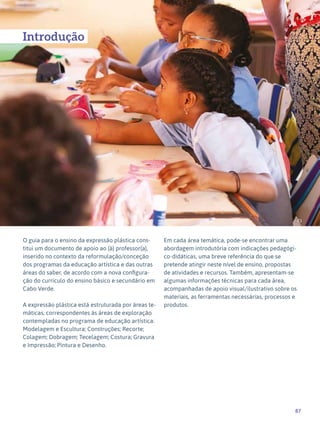 87
Expressão Plástica - 1º ciclo
73
Introdução
O guia para o ensino da expressão plástica cons-
titui um documento de apoio ao (à) professor(a),
inserido no contexto da reformulação/conceção
dos programas da educação artística e das outras
áreas do saber, de acordo com a nova configura-
ção do currículo do ensino básico e secundário em
Cabo Verde.
A expressão plástica está estruturada por áreas te-
máticas, correspondentes às áreas de exploração
contempladas no programa de educação artística:
Modelagem e Escultura; Construções; Recorte;
Colagem; Dobragem; Tecelagem; Costura; Gravura
e Impressão; Pintura e Desenho.
Em cada área temática, pode-se encontrar uma
abordagem introdutória com indicações pedagógi-
co-didáticas, uma breve referência do que se
pretende atingir neste nível de ensino, propostas
de atividades e recursos. Também, apresentam-se
algumas informações técnicas para cada área,
acompanhadas de apoio visual/ilustrativo sobre os
materiais, as ferramentas necessárias, processos e
produtos.
 