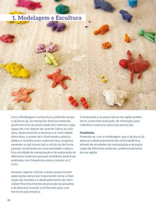 88
Expressão Plástica - 1º ciclo
Com a Modelagem e a Escultura, pretende-se que
o (a) aluno (a), ao manipular diversos materiais,
ganhe domínio da plasticidade dos mesmos e seja
capaz de criar objetos de carácter lúdico ou utili-
tário, desenvolvendo a destreza e a motricidade.
Além disso, o prazer de ir dominando a plastici-
dade e a resistência dos materiais leva, progressi-
vamente, os (as) alunos (as) a utilizá-los de forma
pessoal, envolvendo-se numa atividade criadora.
Essa atividade de manipulação e de exploração de
diferentes materiais pastosas moldáveis deverá ser
praticada, com frequência, pelas crianças no 1.º
ciclo.
Amassar, separar, esticar, e alisar proporcionam
explorações sensoriais importantes como: a liber-
tação das tensões e o desenvolvimento da motri-
cidade fina (movimentos de precisão localizados)
e da destreza manual, contribuindo para uma
harmonia psicomotora.
O artesanato e as peças típicas da região podem
servir, numa fase avançada, de motivação para
trabalhos a executar pelos (as) alunos (as).
Finalidades
Pretende-se, com a modelagem, que o (a) aluno (a)
adquira o desenvolvimento da motricidade fina,
através de atividades de manipulação e de explo-
ração de diferentes materiais, preferencialmente
da sua região.
74
1. Modelagem e Escultura
 