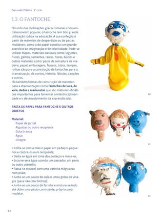 92
Expressão Plástica - 1º ciclo
1.3. O FANTOCHE
Oriundo das civilizações greco-romanas como en-
tretenimento popular, o fantoche tem tido grande
utilização lúdica na educação. A sua confeção a
partir de materiais de desperdício ou de pastas
moldáveis, como a do papel constitui um grande
exercício de imaginação e de criatividade. Pode-se
utilizar trapos, materiais naturais como: legumes,
frutos, galhos, sementes, raízes, flores, búzios e
outros materiais como: pasta de serradura de ma-
deira, papel, embalagens, frascos, tubos, tampas,
rolhas são para a construção de fantoches para a
dramatização de contos, história, fábulas, canções
e outros.
Há também formas de construção de materiais
para a dramatização como fantoches de luva, de
vara, dedós e marionetas que são materiais didáti-
cos importantes para fomentar a interdisciplinari-
dade e o desenvolvimento da expressão oral.
PASTA DE PAPEL PARA FANTOCHE E OUTROS
OBJETOS
Material:
Papel de jornal
Alguidar ou outro recipiente
Cola branca
Água
vinagre
• Corta-se com a mão o papel em pedaços peque-
nos e coloca-os num recipiente;
• Deita-se água em cima dos pedaços e mexe-os,
• Escorre-se a água usando um passador, um pano
ou outro utensílio;
• Passa-se o papel com uma varinha mágica ou
num pilão;
• Junta-se um pouco de cola e umas gotas de vina-
gre (para não criar bichos);
• Junta-se um pouco de farinha e mistura-se tudo
até obter uma pasta consistente, própria para
modelar.
80
81
82
 