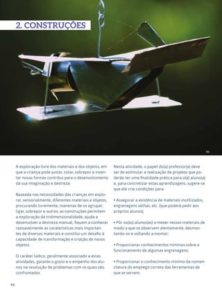 94
Expressão Plástica - 1º ciclo
86
2. CONSTRUÇÕES
A exploração livre dos materiais e dos objetos, em
que a criança pode juntar, colar, sobrepor e inven-
tar novas formas contribui para o desenvolvimento
da sua imaginação e destreza.
Baseada nas necessidades das crianças em explo-
rar, sensorialmente, diferentes materiais e objetos,
procurando livremente, maneiras de os agrupar,
ligar, sobrepor e outros, as construções permitem
a exploração da tridimensionalidade, ajuda a
desenvolver a destreza manual, fiquem a conhecer
razoavelmente as caraterísticas mais importan-
tes de diversos materiais e constitui um desafio à
capacidade de transformação e criação de novos
objetos.
O caráter lúdico, geralmente associado a estas
atividades, garante o gosto e o empenho dos alu-
nos na resolução de problemas com os quais são
confrontados.
Nesta atividade, o papel do(a) professor(a) deve
ser de estimular a realização de projetos que po-
derão ter uma finalidade prática para o(a) aluno(a)
e, para concretizar estas aprendizagens, sugere-se
que ele crie condições para:
• Assegurar a existência de materiais inutilizados,
engrenagens velhas, etc. (que poderá pedir aos
próprios alunos);
• Pôr os(as) alunos(as) a mexer nesses materiais de
modo a que os observem atentamente, desmon-
tando-os e voltando a montar;
• Proporcionar conhecimentos mínimos sobre o
funcionamento de algumas engrenagens;
• Proporcionar o conhecimento mínimo da nomen-
clatura do emprego correto das ferramentas de
que se servem.
 