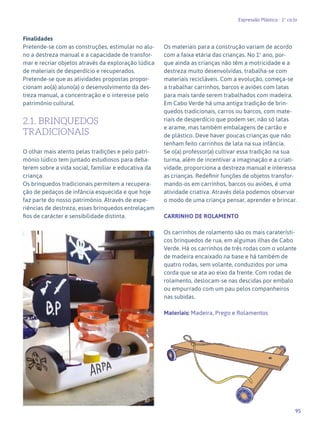 95
Expressão Plástica - 1º ciclo
Finalidades
Pretende-se com as construções, estimular no alu-
no a destreza manual e a capacidade de transfor-
mar e recriar objetos através da exploração lúdica
de materiais de desperdício e recuperados.
Pretende-se que as atividades propostas propor-
cionam ao(à) aluno(a) o desenvolvimento da des-
treza manual, a concentração e o interesse pelo
património cultural.
2.1. BRINQUEDOS
TRADICIONAIS
O olhar mais atento pelas tradições e pelo patri-
mónio lúdico tem juntado estudiosos para deba-
terem sobre a vida social, familiar e educativa da
criança.
Os brinquedos tradicionais permitem a recupera-
ção de pedaços de infância esquecida e que hoje
faz parte do nosso património. Através de expe-
riências de destreza, esses brinquedos entrelaçam
fios de carácter e sensibilidade distinta.
CARRINHOS
Os materiais para a construção variam de acordo
com a faixa etária das crianças. No 1º ano, por-
que ainda as crianças não têm a motricidade e a
destreza muito desenvolvidas, trabalha-se com
materiais recicláveis. Com a evolução, começa-se
a trabalhar carrinhos, barcos e aviões com latas
para mais tarde serem trabalhados com madeira.
Em Cabo Verde há uma antiga tradição de brin-
quedos tradicionais, carros ou barcos, com mate-
riais de desperdício que podem ser, não só latas
e arame, mas também embalagens de cartão e
de plástico. Deve haver poucas crianças que não
tenham feito carrinhos de lata na sua infância.
Se o(a) professor(a) cultivar essa tradição na sua
turma, além de incentivar a imaginação e a criati-
vidade, proporciona a destreza manual e interessa
as crianças. Redefinir funções de objetos transfor-
mando-os em carrinhos, barcos ou aviões, é uma
atividade criativa. Através dela podemos observar
o modo de uma criança pensar, aprender e brincar.
CARRINHO DE ROLAMENTO
Os carrinhos de rolamento são os mais caraterísti-
cos brinquedos de rua, em algumas ilhas de Cabo
Verde. Há os carrinhos de três rodas com o volante
de madeira encaixado na base e há também de
quatro rodas, sem volante, conduzidos por uma
corda que se ata ao eixo da frente. Com rodas de
rolamento, deslocam-se nas descidas por embalo
ou empurrado com um pau pelos companheiros
nas subidas.
Materiais: Madeira, Prego e Rolamentos
87
 