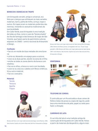 96
Expressão Plástica - 1º ciclo
BONECOS E BONECAS DE TRAPO
Um brinquedo versátil, antigo e universal, era
feito por crianças que utilizavam os mais variados
materiais, barro, palha de milho, cortiça, trapo e
outros. Os trapos eram os materiais preferidos das
meninas, imitando os vestuários tradicionais da
sua localidade.
Em Cabo Verde, esse brinquedo é uma tradição
de todas as ilhas, como o caso da “boneca badia”
da ilha de Santiago e das bonecas de trapo de São
Vicente, que fazem parte do património cultural,
expostos no CNAD – centro nacional de Artesanato
e Design.
Confeção:
• faz-se um molde de duas metades de uma bone-
ca;
• corta-se, deixando um espaço para a costura;
• cose-se as duas partes, exceto na zona da virilha;
• enche-se todas as zonas dentro da boneca com
retalhos;
• faz-se os olhos, a boca e o nariz com bordado;
• cose-se ou cola-se o cabelo com fibras sintéticas,
lã ou outro material;
• faz-se o vestuário.
Material:
Tecido
Tesoura
Agulha
Trapos
Boneca de Pano com traje tradicional de Santiago, Ivone Ramos, 1983,
São Vicente. Espólio do Centro Nacional de Arte, Artesanato e Design.
Boneca de Pano com traje tradicional de Cabo Verde (Nha Diminga),
1983; Boneca de Pano (Juvita, Carregadeira de Cais, "Ó que carga
pesóde"), 1983; Boneca de Pano com traje tradicional de Cabo Verde,
1987. Ivone Ramos, São Vicente. Espólio do Centro Nacional de Arte,
Artesanato e Design.
VENTOINHA
TELEFONE DE CORDEL
É contruído por um fio esticados e duas caixas de
fósforo (latas de graxa ou copos de iogurte, pode
leva uma membrana de pele, papel ou seda para
fazer a vibração.
CARRINHO DE LATA
O carrinho de lata é uma tradição antiga de
construção de brinquedos em cabo Verde. Feitos
a partir de materiais de desperdício, alguns mais
88
89
90
 