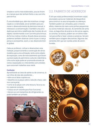 97
Expressão Plástica - 1º ciclo
simples e outros mais elaborados, poucas foram
as crianças que não tenham feitos o seu carrinho
para brinca.
É uma atividade que, além de incentivar a imagi-
nação e a criatividade, serve também para pro-
mover o desenvolvimento da destreza manual, o
interesse e a concentração. É também uma ativi-
dade que permite a redefinição das funções de um
objeto, transformando-o em carrinho para brincar,
de forma criativa e lúdica. Através desse processo,
podemos também observar como é que a criança
pensa e acompanhar, assim, o seu desenvolvimen-
to global.
Cabe ao professor, cultivar e desenvolver essa
tradição, proporcionando a construção de vários
modelos para uma utilização, tanto como objeto
de exposição, como de manuseamento que levam
a preservação do património cultural e identitário.
Uma outra ação pode ser promovida através de
visita a exposições e o intercâmbio com artesãos
que costumam trabalhar esse metié.
Confeção:
Aproveitando as latas de azeite ou de conserva, os
carrinhos de lata são excelentes …
• abre-se as latas e aplana-as;
• desenha-se as peças sobre a lata (do chassi, cabi-
ne e carroçaria);
• corta-se as peças com uma tesoura, faca ou ou-
tro material cortante;
• coloca-se um volante para ficar funcional;
• decora-se com tampinhas de refrigerantes ou
pode também ser pintado.
2.2. FABRICO DE ADEREÇOS
É útil que os(as) professores(as) incentivem os(as)
alunos(as) a procurar materiais de desperdício
para construir os seus brinquedos ou adereços.
Também podem ser utilizados, para o mesmo
efeito, materiais do meio como pinhas pequeninas
ou outros materiais naturais. As sementes de santa
clara, as baguinhas de acácia ou de outras vagens,
as conchas, os búzios, podem ser um ótimo mate-
rial para enfiar e fazer colares e pulseiras. Servem
também para colagens decorativas. Algumas das
sementes têm que ser cozidas antes de serem
furadas.
91
92
93
 