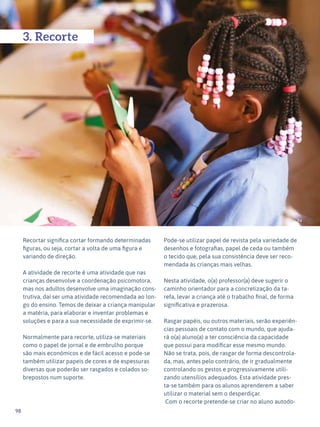 98
Expressão Plástica - 1º ciclo
94
3. Recorte
Recortar significa cortar formando determinadas
figuras, ou seja, cortar a volta de uma figura e
variando de direção.
A atividade de recorte é uma atividade que nas
crianças desenvolve a coordenação psicomotora,
mas nos adultos desenvolve uma imaginação cons-
trutiva, daí ser uma atividade recomendada ao lon-
go do ensino. Temos de deixar a criança manipular
a matéria, para elaborar e inventar problemas e
soluções e para a sua necessidade de exprimir-se.
Normalmente para recorte, utiliza-se materiais
como o papel de jornal e de embrulho porque
são mais económicos e de fácil acesso e pode-se
também utilizar papeis de cores e de espessuras
diversas que poderão ser rasgados e colados so-
brepostos num suporte.
Pode-se utilizar papel de revista pela variedade de
desenhos e fotografias, papel de ceda ou também
o tecido que, pela sua consistência deve ser reco-
mendada às crianças mais velhas.
Nesta atividade, o(a) professor(a) deve sugerir o
caminho orientador para a concretização da ta-
refa, levar a criança até o trabalho final, de forma
significativa e prazerosa.
Rasgar papéis, ou outros materiais, serão experiên-
cias pessoais de contato com o mundo, que ajuda-
rá o(a) aluno(a) a ter consciência da capacidade
que possui para modificar esse mesmo mundo.
Não se trata, pois, de rasgar de forma descontrola-
da, mas, antes pelo contrário, de ir gradualmente
controlando os gestos e progressivamente utili-
zando utensílios adequados. Esta atividade pres-
ta-se também para os alunos aprenderem a saber
utilizar o material sem o desperdiçar.
Com o recorte pretende-se criar no aluno autodo-
 