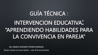 GUÍA TÉCNICA
INTERVENCION EDUCATIVA:
“APRENDIENDO HABILIDADES PARA
LA CONVIVENCIA EN PAREJA”
MG. MARCO ANTONIO YOVERA MORALES
EQUIPO TÉCNICO DE SALUD MENTAL – UESA 413 SALUD ASCOPE
 