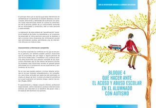Guía de IntervencIón dIrIGIda al alumnado con autIsmo




El principio ético por el que se guía toda intervención en
sensibilización es garantizar el respeto absoluto a las de-
cisiones, emociones y demandas de la persona con autis-
mo. Estas intervenciones tienen en cuenta los sentimien-
tos de la persona, parten de un conocimiento profundo
de sus necesidades y conductas y dan un trato personal
y especializado.

La realización de estos talleres de “sensibilización” revier-
te en beneficio de todos los estudiantes y, en ocasiones,
ha propiciado el clima oportuno para que se expresen y
den a conocer otras situaciones de victimización escolar
que permanecían ocultas, permitiendo vías de interven-
ción eficaces con toda la clase.



asesoramiento e información compartida

En muchas ocasiones los conflictos en los que se encuen-
tra la persona con autismo pueden parecer situaciones
que ha provocado ella por seguir a alguna persona de
una forma inadecuada, o manifestar una conducta exce-
siva ante situaciones que parecen normales en las situa-
ciones informales que se dan dentro del entorno escolar.
Sin embargo, esas situaciones revisten en general graves
dificultades en la comprensión de las expectativas y sen-
timientos de los otros.



                                                                        BloQue 4
No es raro que puedan parecer o incluso adoptar actitu-
des en las que molesten reiteradamente a los compañe-
ros, pero estas actitudes por parte de este alumnado no
implica el deseo de herir, ni existe una relación asimétrica
en la que la persona con autismo tenga o ejerza más po-              Qué hacer ante
                                                                el acoso Y aBuso escolar
der (Rugby, 2002).

El asesoramiento y trabajo conjunto (familia, profesional


                                                                     en el alumnado
especializado, centro educativo) produce intervenciones
exitosas que redundan en el beneficio del grupo clase y
en especial del alumno/a con autismo.

                                                                      con autIsmo

                             50                                                            51
 
