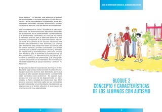 Guía de IntervencIón dIrIGIda al alumnado con autIsmo




dores destaca “…La equidad, que garantice la igualdad
de oportunidades, la inclusión educativa y la no discrimi-
nación y actúe como elemento compensador de las des-
igualdades personales, culturales, económicas y sociales,
con especial atención a las que deriven de discapacidad.

Más concretamente, en Título II. Equidad en la Educación,
indica que “las Administraciones educativas dispondrán
del profesorado de las especialidades correspondientes
y de profesionales cualificados, así como de los medios
y materiales precisos para la adecuada atención a este
alumnado. Corresponde a las Administraciones educati-
vas dotar a los centros de los recursos necesarios para
atender adecuadamente a este alumnado. Los criterios
para determinar estas dotaciones serán los mismos para
los centros públicos y privados concertados. Los centros
contarán con la debida organización escolar y realizarán
las adaptaciones y diversificaciones curriculares precisas
para facilitar a todo el alumnado la consecución de los
fines establecidos. Las Administraciones educativas pro-
moverán la formación del profesorado y de otros profe-
sionales relacionada con el tratamiento del alumnado con
necesidad específica de apoyo educativo.” (Artículo 72.
Recursos).

El logro de una atención especializada, aún hoy, es un reto.
En primer lugar porque todavía existen muchas dificulta-
des para que estos alumnos sean detectados, por lo que
algunos de ellos pasarán desapercibidos o simplemente
serán percibidos como excéntricos. En segundo lugar
porque, aun en el caso de ser diagnosticadas sus nece-
sidades, su forma compleja de interaccionar hace difícil
discernir y conocer realmente cuáles son sus necesidades                 BloQue 2
                                                               concePto Y característIcas
y poder comprender en profundidad la naturaleza de sus
adaptaciones en el ámbito educativo, lo que requiere de
una intervención muy especializada.


                                                               de los alumnos con autIsmo

                             14                                                             15
 