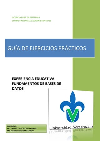 LICENCIATURA EN SISTEMAS
     COMPUTACIONALES ADMINISTRATIVOS




GUÍA DE EJERCICIOS PRÁCTICOS



     EXPERIENCIA EDUCATIVA
     FUNDAMENTOS DE BASES DE
     DATOS




PRESENTAN:
M.T.E MARIA LUISA VELASCO RAMIREZ
M.E PATRICIA ARIETA MELGAREJO
 