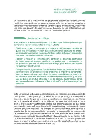 43
de la violencia es la introducción de programas basados en la resolución de
conﬂictos, que persiguen la cooperación como forma de resolver los enfren-
tamientos y representa la salida más ventajosa para ambas partes, pues cada
una cede una porción de sus intereses en beneﬁcio de una colaboración que
satisface tanto las necesidades como los intereses recíprocos.
Esta perspectiva se basa en la idea de que no es necesario que alguien pierda
para que otro pueda ganar, ya que todos podemos ganar algo en cualquier in-
teracción. Es por lo que las técnicas y estrategias de resolución de conﬂictos
se centran en la adquisición de habilidades que permiten al alumnado (tam-
bién al profesorado y las familias) arreglar sus diferencias antes de que estas
se conviertan en un enfrentamiento hostil, interviniendo y buscando soluciones
del tipo “yo gano, tú ganas”. No siempre los conﬂictos se resuelven gracias a
la voluntad de las partes en litigio y necesitan la intervención de terceros: de
un intermediario (proporciona una canal de comunicación entre partes con-
trarias), de un mediador (facilita el diálogo y la negociación de las partes) o de
un árbitro (intervención de un agente neutral, aceptado por ambas partes que
ayuda a encontrar soluciones o arbitra una solución aceptable que las partes,
se han comprometido previamente a aceptar).
Ámbitos de la educación
para la Cultura de la Paz
Para intervenir y resolver un conﬂicto con éxito hace falta un proceso que
cumpla los siguientes requisitos (Lederach ,1989):
Clariﬁcar el origen, la estructura y la magnitud del problema: establecer
quién está involucrado, y quién puede inﬂuenciar el resultado del proce-
so; concretar los asuntos más importantes a tratar; distinguir y separar los
intereses y las necesidades de cada uno.
Facilitar y mejorar la comunicación: controlar la dinámica destructiva
de hacer generalizaciones, proliferar los problemas, y estereotipar a
las personas; proveer un ambiente de diálogo para buscar soluciones
verdaderas y constructivas.
Trabajar sobre los problemas concretos que tienen las personas en opo-
sición: separar las personas de los problemas e impedir la personaliza-
ción; centrarse, primero, sobre los intereses y necesidades de cada uno,
no sobre sus posturas; establecer un ambiente de negociación, y así eva-
luar las bases de mutua inﬂuencia y, en lo posible, igualarlas; así como
ayudar a cada uno a reﬂexionar sobre la situación y el alcance del poder
personal.
Resolución de conﬂictos
Proyecto Integral Def. 43 2/3/04, 20:21:49
 