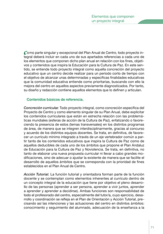 71
como parte singular y excepcional del Plan Anual de Centro, todo proyecto in-
tegral deberá incluir en cada uno de sus apartados referencias a cada uno de
los elementos que componen dicho plan anual en relación con los ﬁnes, objeti-
vos y contenidos que inspira la Educación para la Cultura de Paz. En este sen-
tido, se entiende todo proyecto integral como aquella concreción del proyecto
educativo que un centro decide realizar para un período corto de tiempo con
el objetivo de alcanzar unas determinadas y especíﬁcas ﬁnalidades educativas
que la comunidad educativa entiende como prioritarias, buscando con ello la
mejora del centro en aquellos aspectos previamente diagnosticados. Por tanto,
su diseño y redacción contiene aquellos elementos que lo deﬁnen y articulan.
Contenidos b‡sicos de referencia.
Concreci—n curricular. Todo proyecto integral, como concreción especíﬁca del
Proyecto de Centro y como elemento singular de su Plan Anual, debe explicitar
los contenidos curriculares que están en estrecha relación con las problemá-
ticas mundiales (esferas de acción de la Cultura de Paz), enfatizando o favore-
ciendo la presencia de estos (temas transversales) en los distintos programas
de área, de manera que se integren interdisciplinarmente, gracias al concurso
y acuerdo de los distintos equipos docentes. Se trata, en deﬁnitiva, de favore-
cer un currículo mínimo integrado a través de un eje vertebrador común a par-
tir tanto de los contenidos educativos que inspira la Cultura de Paz como de
aquellos deducibles de cada uno de los ámbitos que propone el Plan Andaluz
de Educación para la Cultura de Paz y Noviolencia. Se trata, en deﬁnitiva, no
tanto de elaborar una nueva propuesta curricular ni llevar a cabo grandes mo-
diﬁcaciones, sino de adecuar o ajustar la existente de manera que se facilite el
desarrollo de aquellos ámbitos que se corresponda con la prioridad de ﬁnes
establecidos en el Plan Anual de Centro.
Acci—n Tutorial. La función tutorial y orientadora forman parte de la función
docente y se contemplan como elementos inherentes al currículo dentro de
un concepto integral de la educación que tiene por objetivo el pleno desarro-
llo de las personas (aprender a ser persona, aprender a vivir juntos, aprender
a aprender y aprender a decidirse). Ambas funciones son responsabilidad de
todo el profesorado del centro, especialmente del tutor/a, cuyo ejercicio, desa-
rrollo y coordinación se reﬂeja en el Plan de Orientación y Acción Tutorial, pre-
cisando así las intenciones y las actuaciones del centro en distintos ámbitos:
conocimiento y seguimiento del alumnado, adecuación de la enseñanza a la
Elementos que componen
un proyecto integral
Proyecto Integral Def. 71 2/3/04, 20:24:01
 