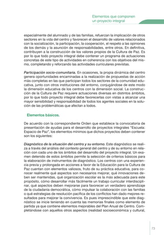73
especialmente del alumnado y de las familias, refuerzan la implicación de otros
sectores en la vida del centro y favorecen el desarrollo de valores relacionados
con la socialización, la participación, la cooperación, el respeto a las opiniones
de los demás y la asunción de responsabilidades, entre otros. En deﬁnitiva,
contribuyen a la construcción de los valores propios de la Cultura de Paz. Es
por lo que todo proyecto integral debe contener un programa de actuaciones
concretas de este tipo de actividades en coherencia con los objetivos del mis-
mo, completando y reforzando las actividades curriculares previstas.
Participaci—n socio-comunitaria. En ocasiones, la propia dinámica del centro
genera oportunidades encaminadas a la realización de propuestas de acción
más completas en las que participan todos los sectores de la comunidad edu-
cativa, junto con otros instituciones del entorno, conjugándose de este modo
la dimensión educativa de los centros con la dimensión social. La construc-
ción de la Cultura de Paz requiere actuaciones diversas en distintos ámbitos,
por lo que todo proyecto integral debe favorecerlas con vistas a alcanzar una
mayor sensibilidad y responsabilidad de todos los agentes sociales en la solu-
ción de las problemáticas que afectan a todos.
Elementos b‡sicos.
De acuerdo con la correspondiente Orden que establece la convocatoria de
presentación de ayudas para el desarrollo de proyectos integrales “Escuela:
Espacio de Paz”, los elementos mínimos que dichos proyectos deben contener
son los siguientes:
Diagn—stico de la situaci—n del centro y su entorno. Este diagnóstico se reali-
za a través del análisis del contexto general del centro y de su entorno en rela-
ción con cada uno de los ámbitos del desarrollo del proyecto integral. Un exa-
men detenido de estos ámbitos permite la selección de criterios básicos para
la elaboración de instrumentos de diagnóstico. Los centros con una experien-
cia previa y prolongada en acciones a favor de la Educación para la Cultura de
Paz cuentan con elementos valiosos, fruto de su práctica educativa, para co-
nocer realmente qué aspectos son necesarios mejorar, qué innovaciones de-
ben ser mantenidas, qué organización escolar es la más adecuada para este
propósito, cómo desarrollar más fácilmente un trabajo curricular interdiscipli-
nar, qué aspectos deben mejorarse para favorecer un verdadero aprendizaje
de la ciudadanía democrática, cómo impulsar la colaboración con las familias
o qué estrategias de resolución pacíﬁca de los conﬂictos han dado mejores re-
sultados para mejorar la convivencia. Es pues imprescindible que este diag-
nóstico se inicie teniendo en cuenta las memorias ﬁnales como elemento de
partida ya que contiene elementos mejorables del Plan Anual de Centro. Com-
pletándose con aquellos otros aspectos (realidad socioeconómica y cultural,
Elementos que componen
un proyecto integral
Proyecto Integral Def. 73 2/3/04, 20:24:09
 