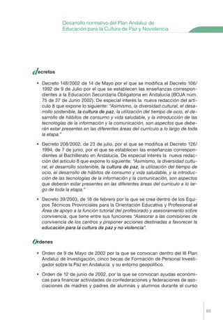 89
decretos
• Decreto 148/2002 de 14 de Mayo por el que se modiﬁca el Decreto 106/
1992 de 9 de Julio por el que se establecen las enseñanzas correspon-
dientes a la Educación Secundaria Obligatoria en Andalucía (BOJA núm.
75 de 27 de Junio 2002). De especial interés la nueva redacción del artí-
culo 8 que expone lo siguiente: “Asimismo, la diversidad cultural, el desa-
rrollo sostenible, la cultura de paz, la utilización del tiempo de ocio, el de-
sarrollo de hábitos de consumo y vida saludable, y la introducción de las
tecnologías de la información y la comunicación, son aspectos que debe-
rán estar presentes en las diferentes áreas del currículo a lo largo de toda
la etapa.”
• Decreto 208/2002, de 23 de julio, por el que se modiﬁca el Decreto 126/
1994, de 7 de junio, por el que se establecen las enseñanzas correspon-
dientes al Bachillerato en Andalucía. De especial interés la nueva redac-
ción del artículo 8 que expone lo siguiente: “Asimismo, la diversidad cultu-
ral, el desarrollo sostenible, la cultura de paz, la utilización del tiempo de
ocio, el desarrollo de hábitos de consumo y vida saludable, y la introduc-
ción de las tecnologías de la información y la comunicación, son aspectos
que deberán estar presentes en las diferentes áreas del currículo a lo lar-
go de toda la etapa.”
• Decreto 39/2003, de 18 de febrero por la que se crea dentro de los Equi-
pos Técnicos Provinciales para la Orientación Educativa y Profesional el
Área de apoyo a la función tutorial del profesorado y asesoramiento sobre
convivencia, que tiene entre sus funciones “Asesorar a las comisiones de
convivencia de los centros y proponer acciones destinadas a favorecer la
educaci—n para la cultura de paz y no violencia”.
ordenes
• Orden de 9 de Mayo de 2002 por la que se convocan dentro del III Plan
Andaluz de Investigación, cinco becas de Formación de Personal Investi-
gador sobre la Paz en Andalucía y su entorno geopolítico.
• Orden de 12 de junio de 2002, por la que se convocan ayudas económi-
cas para ﬁnanciar actividades de confederaciones y federaciones de aso-
ciaciones de madres y padres de alumnas y alumnos durante el curso
Desarrollo normativo del Plan Andaluz de
Educación para la Cultura de Paz y Noviolencia
Proyecto Integral Def. 89 2/3/04, 20:25:21
 