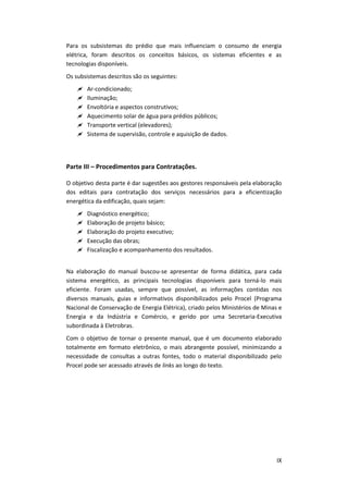 IX
Para os subsistemas do prédio que mais influenciam o consumo de energia
elétrica, foram descritos os conceitos básicos, os sistemas eficientes e as
tecnologias disponíveis.
Os subsistemas descritos são os seguintes:
 Ar-condicionado;
 Iluminação;
 Envoltória e aspectos construtivos;
 Aquecimento solar de água para prédios públicos;
 Transporte vertical (elevadores);
 Sistema de supervisão, controle e aquisição de dados.
Parte III – Procedimentos para Contratações.
O objetivo desta parte é dar sugestões aos gestores responsáveis pela elaboração
dos editais para contratação dos serviços necessários para a eficientização
energética da edificação, quais sejam:
 Diagnóstico energético;
 Elaboração de projeto básico;
 Elaboração do projeto executivo;
 Execução das obras;
 Fiscalização e acompanhamento dos resultados.
Na elaboração do manual buscou-se apresentar de forma didática, para cada
sistema energético, as principais tecnologias disponíveis para torná-lo mais
eficiente. Foram usadas, sempre que possível, as informações contidas nos
diversos manuais, guias e informativos disponibilizados pelo Procel (Programa
Nacional de Conservação de Energia Elétrica), criado pelos Ministérios de Minas e
Energia e da Indústria e Comércio, e gerido por uma Secretaria-Executiva
subordinada à Eletrobras.
Com o objetivo de tornar o presente manual, que é um documento elaborado
totalmente em formato eletrônico, o mais abrangente possível, minimizando a
necessidade de consultas a outras fontes, todo o material disponibilizado pelo
Procel pode ser acessado através de links ao longo do texto.
 