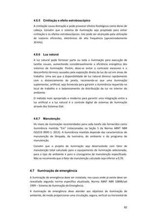 82
4.6.5 Cintilação e efeito estroboscópico
A cintilação causa distração e pode provocar efeitos fisiológicos como dores de
cabeça. Convém que o sistema de iluminação seja projetado para evitar
cintilação e os efeitos estroboscópicos. Isto pode ser alcançado pela utilização
de reatores eficientes, eletrônicos de alta frequência (aproximadamente
30 kHz).
4.6.6 Luz natural
A luz natural pode fornecer parte ou toda a iluminação para execução de
tarefas visuais, aumentando consideravelmente a eficiência energética dos
sistemas de iluminação. Porém, deve-se evitar o contraste excessivo e o
desconforto térmico causados pela exposição direta da luz do sol em áreas de
trabalho. Uma vez que a disponibilidade de luz natural diminui rapidamente
com o distanciamento da janela, recomenda-se que uma iluminação
suplementar, artificial, seja fornecida para garantir a iluminância requerida no
local de trabalho e o balanceamento da distribuição da luz no interior do
ambiente.
O método mais apropriado e moderno para garantir uma integração entre a
luz artificial e a luz natural é o controle digital de sistemas de iluminação
através dos Sistemas Dali.
4.6.7 Manutenção
Os níveis de iluminação recomendados para cada tarefa são fornecidos como
iluminância mantida “Em” (relacionadas na Seção 5 da Norma ABNT NBR
ISO/CIE 8995-1: 2013). A iluminância mantida depende das características de
manutenção da lâmpada, da luminária, do ambiente e do programa de
manutenção.
Convém que o projeto de iluminação seja desenvolvido com fator de
manutenção total calculado para o equipamento de iluminação selecionado,
para o tipo de ambiente e para o cronograma de manutenção especificado.
Não se recomenda que o fator de manutenção calculado seja inferior a 0,70.
4.7 Iluminação de emergência
A iluminação de emergência deve ser instalada; nos casos onde já existe deve ser
reavaliada segundo norma específica atualizada, Norma ABNT NBR 10898/set
1999 – Sistema de Iluminação de Emergência.
A iluminação de emergência deve atender aos objetivos de iluminação de
ambiente, de modo proporcionar uma circulação, segura, vertical ou horizontal de
 