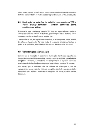 83
saídas para o exterior da edificação e proporcionar uma iluminação de sinalização
de forma assinalar todas as mudanças de direção, obstáculos, saídas, escadas, etc.
4.8 Iluminação de estações de trabalho com monitores VDT –
Visual display terminals - também conhecido como
monitores de vídeo)
A iluminação para estações de trabalho VDT deve ser apropriada para todas as
tarefas realizadas na estação de trabalho, por exemplo: leitura de telas, textos
impressos, escritas no papel, uso do teclado, etc.
Os monitores VDT e, em algumas circunstâncias, o teclado podem sofrer, através
de reflexos, ofuscamento. Por esta razão é necessário selecionar, localizar e
gerenciar as luminárias, a fim de evitar desconforto por reflexão de alto brilho.
4.9 Considerações sobre energia
Convém que a instalação do sistema de iluminação atenda aos requisitos de
iluminação de um ambiente específico, de uma tarefa ou atividade com eficiência
energética. Entretanto, é importante não comprometer os aspectos visuais de
uma instalação de iluminação simplesmente para reduzir o consumo de energia.
Isto requer que se considere em um sistema de iluminação, o uso de
equipamentos com a mais alta eficiência energética possível, o uso de controles
apropriados para a prática de eficiência energética e a utilização da luz natural
disponível.
 