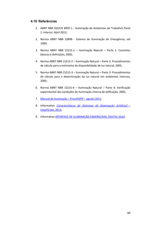 84
4.10 Referências
1. ABNT NBR ISO/CIE 8995-1 - Iluminação de Ambientes de Trabalho Parte
1: Interior; Abril 2013;
2. Norma ABNT NBR 10898 - Sistema de Iluminação de Emergência; set
1999;
3. Norma ABNT NBR 15215-1 – Iluminação Natural – Parte 1: Conceitos
básicos e definições, 2005;
4. Norma ABNT NBR 15215-2 – Iluminação Natural – Parte 2: Procedimentos
de cálculo para a estimativa da disponibilidade de luz natural, 2005;
5. Norma ABNT NBR 15215-3 – Iluminação Natural – Parte 3: Procedimentos
de cálculo para a determinação da luz natural em ambientes internos,
2005;
6. Norma ABNT NBR 15215-4 – Iluminação Natural – Parte 4: Verificação
experimental das condições de iluminação interna de edificação, 2005;
7. Manual de Iluminação – ProcelEPP – agosto 2011;
8. Informativo Características de Sistemas de Iluminação Artificial –
CepelCate, 2013;
9. Informativo INTERFACE DE ILUMINAÇÃO ENDEREÇÁVEL DIGITAL (Dali).
 