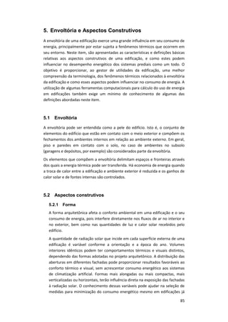 85
5. Envoltória e Aspectos Construtivos
A envoltória de uma edificação exerce uma grande influência em seu consumo de
energia, principalmente por estar sujeita a fenômenos térmicos que ocorrem em
seu entorno. Neste item, são apresentadas as características e definições básicas
relativas aos aspectos construtivos de uma edificação, e como estes podem
influenciar no desempenho energético dos sistemas prediais como um todo. O
objetivo é proporcionar, ao gestor de utilidades da edificação, uma melhor
compreensão da terminologia, dos fenômenos térmicos relacionados à envoltória
da edificação e como esses aspectos podem influenciar no consumo de energia. A
utilização de algumas ferramentas computacionais para cálculo do uso de energia
em edificações também exige um mínimo de conhecimento de algumas das
definições abordadas neste item.
5.1 Envoltória
A envoltória pode ser entendida como a pele do edifício. Isto é, o conjunto de
elementos do edifício que estão em contato com o meio exterior e compõem os
fechamentos dos ambientes internos em relação ao ambiente externo. Em geral,
piso e paredes em contato com o solo, no caso de ambientes no subsolo
(garagens e depósitos, por exemplo) são considerados parte da envoltória.
Os elementos que compõem a envoltória delimitam espaços e fronteiras através
dos quais a energia térmica pode ser transferida. Há economia de energia quando
a troca de calor entre a edificação e ambiente exterior é reduzida e os ganhos de
calor solar e de fontes internas são controlados.
5.2 Aspectos construtivos
5.2.1 Forma
A forma arquitetônica afeta o conforto ambiental em uma edificação e o seu
consumo de energia, pois interfere diretamente nos fluxos de ar no interior e
no exterior, bem como nas quantidades de luz e calor solar recebidos pelo
edifício.
A quantidade de radiação solar que incide em cada superfície externa de uma
edificação é variável conforme a orientação e a época do ano. Volumes
interiores idênticos podem ter comportamentos térmicos e visuais distintos,
dependendo das formas adotadas no projeto arquitetônico. A distribuição das
aberturas em diferentes fachadas pode proporcionar resultados favoráveis ao
conforto térmico e visual, sem acrescentar consumo energético aos sistemas
de climatização artificial. Formas mais alongadas ou mais compactas, mais
verticalizadas ou horizontais, terão influência direta na exposição das fachadas
à radiação solar. O conhecimento dessas variáveis pode ajudar na seleção de
medidas para minimização do consumo energético mesmo em edificações já
 