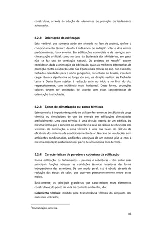 86
construídas, através da adoção de elementos de proteção ou isolamento
adequados.
5.2.2 Orientação da edificação
Esta variável, que somente pode ser alterada na fase de projeto, define o
comportamento térmico devido à influência de radiação solar e dos ventos
predominantes, basicamente. Em edificações comerciais e de serviços com
climatização artificial, como no caso da Esplanada dos Ministérios, em geral
não se faz uso de ventilação natural. Os projetos de retrofit8
podem
considerar, dada a orientação da edificação, quais as melhores alternativas de
proteção contra a radiação solar nas épocas mais críticas do ano. Por exemplo,
fachadas orientadas para o norte geográfico, na latitude de Brasília, recebem
carga térmica significativa ao longo do ano, na direção vertical. As fachadas
Leste e Oeste ficam sujeitas à radiação solar no início e no final do dia,
respectivamente, com incidência mais horizontal. Desta forma, proteções
solares devem ser projetadas de acordo com essas características de
orientação das fachadas.
5.2.3 Zonas de climatização ou zonas térmicas
Este conceito é importante quando se utilizam ferramentas de cálculo de carga
térmica ou simuladores de uso de energia em edificações climatizadas
artificialmente. Uma zona térmica é uma divisão interna de um edifício. Da
mesma forma que o conceito de ambiente é a base do cálculo de eficiência dos
sistemas de iluminação, a zona térmica é uma das bases do cálculo de
eficiência dos sistemas de condicionamento de ar. No caso de simulações com
ambientes condicionados, ambientes contíguos de um mesmo piso e com a
mesma orientação costumam fazer parte de uma mesma zona térmica.
5.2.4 Características de paredes e cobertura da edificação
Numa edificação, os fechamentos - paredes e coberturas - têm entre suas
principais funções adequar as condições térmicas interiores de forma
independente das exteriores. De um modo geral, isto é obtido através da
redução das trocas de calor, que ocorrem permanentemente entre esses
meios.
Basicamente, as principais grandezas que caracterizam esses elementos
construtivos, do ponto de vista de conforto ambiental, são:
isolamento térmico: medido pela transmitância térmica do conjunto dos
materiais utilizados;
8
Revitalização, reforma.
 