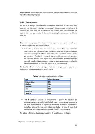 87
absortividade: medida por parâmetros como a absortância da pintura ou dos
revestimentos empregados.
5.2.5 Fechamentos
As trocas de energia radiante entre o interior e o exterior de uma edificação
ocorrem no chamado “envelope construtivo”. Este envelope normalmente é
dividido em dois tipos de fechamentos, os opacos e os transparentes, de
acordo com sua capacidade de transmitir a radiação solar para o ambiente
interno.
Fechamentos opacos: Nos fechamentos opacos, em geral paredes, a
transmissão de calor se dá em três fases:
 Fase 1: troca de calor com o meio exterior – a superfície recebe calor do
meio exterior por convecção e por radiação. A parcela de transmissão de
calor por convecção é definida pela resistência superficial externa (Rse),
que também é função da velocidade do vento. Na transferência de calor
por radiação, destaca-se a importância do parâmetro absortância (α) do
material. Paredes claras possuem, em geral, baixa absortância, resultando
em menores ganhos de calor por absorção da radiação solar.
Na tabela 5.1 são mostrados alguns valores de α para cores usuais em
arquitetura (tinta de referência: acrílica fosca)
Tabela 5.1 – Cores e absortâncias médias
Cor Absortância (α)
Branco Neve 19,4
Marfim 32,4
Amarelo 56,1
Azul 66,8
Concreto 75,1
Tabaco 78,6
 Fase 2: condução através do fechamento – quando há elevação da
temperatura externa, o diferencial criado para a temperatura interior cria
um fluxo de calor entre as superfícies externa e interna do fechamento.
Nesta fase a troca térmica ocorrerá por condução e o fluxo de calor terá
intensidade proporcional à condutividade térmica (λ) do material.
Na tabela 5.2 são mostrados alguns valores de λ9
, a título de ilustração.
9
Expressos em watts por metro por Kelvin
 