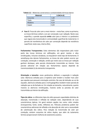 88
Tabela 5.2 – Materiais construtivos e condutividades térmicas típicas
Material λ (W/m.K)
Concreto 1,50
Tijolo 0,65
Madeira 0,14
Isopor 0,03
 Fase 3: Troca de calor com o meio interior – nesta fase, como na primeira,
as trocas térmicas voltam a ser por convecção e por radiação. Neste caso
específico, a parede aquecida emite calor para o interior e o parâmetro
que regula esta transmissão é a emissividade superficial do material (ε). A
parcela de transferência de calor por convecção depende da resistência
superficial, neste caso, interna (Rsi).
Fechamentos Transparentes: Estes elementos são responsáveis pela maior
parte das trocas térmicas em edificações, em geral. Janelas e vãos
envidraçados, inclusive claraboias, se enquadram neste tipo de fechamento. À
semelhança dos demais fechamentos, as trocas de calor podem ocorrer por
condução, convecção e radiação, sendo que neste caso as trocas por radiação
ganham destaque, pela parcela diretamente transmitida ao interior. Esta
parcela adicional em relação aos fechamentos opacos depende da
transmissividade (τ) do elemento transparente.
Orientação e tamanho: esses parâmetros definem a exposição à radiação
solar. Aberturas voltadas para a trajetória solar tendem a receber mais calor
que aquelas que possuam orientação contrária. No caso de latitudes ao sul do
equador, aberturas voltadas para o norte geográfico recebem maior parcela de
radiação que as da fachada sul. Em relação ao tamanho, naturalmente, quanto
maiores as aberturas envidraçadas, maiores serão as parcelas de calor
transmitidas ao interior da edificação.
Tipos de vidros: os diferentes tipos de vidro possuem capacidades distintas de
absorção, transmissão e reflexão da radiação solar, dependendo de suas
características ópticas. Em geral existem opções tais como: vidro simples
(transparente), fumê, verde, reflexivos etc. Películas protetoras podem dar
características adicionais de reflexão e de absorção de calor sem a necessidade
de substituição dos vidros. Para redução da transmissão de calor por
condução, existem conjuntos de vidros duplos, que além do isolamento
térmico proporcionam melhoria do isolamento acústico.
 