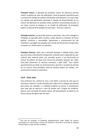 89
Proteções solares: A aplicação de proteções solares em aberturas permite
reduzir os ganhos de calor nas edificações, sendo de grande importância para
o consumo de energia em prédios climatizados artificialmente. Por outro lado,
sua adoção está geralmente associada à redução da disponibilidade de luz
natural nas aberturas em questão, sendo, portanto, recomendada atenção no
uso desse recurso no projeto ou no retrofit de edificações. As proteções
podem ser basicamente divididas em dois tipos – internas e externas.
Proteções Internas: em geral são cortinas ou persianas. Têm como vantagem a
facilidade de operação pelos usuários, sendo abertas ou fechadas de forma
gradual, conforme a necessidade. Apresentam o inconveniente de não
impedirem a passagem da radiação solar através do fechamento transparente,
causando um “efeito estufa” no ambiente.
Proteções Externas: neste caso, a proteção bloqueia a radiação direta, antes
que esta atinja o fechamento transparente, evitando tanto a absorção de calor
radiante pelo material (vidro, por exemplo) quanto a sua transmissão ao
interior do edifício. Os tipos mais comuns de proteções externas são: toldo,
brise-soleil (horizontal ou vertical), veneziana e light shelf10
. Para melhor
aproveitamento do efeito de sombreamento e permitir o controle da entrada
de luz natural, essas proteções externas também podem ser móveis, com
acionamento manual ou automático.
5.2.6 Fator solar
Este parâmetro (Fs, variável de zero a um) define a parcela de calor que irá
atravessar a abertura, sendo calculado pela razão entre a radiação que penetra
pela janela, por exemplo, e a radiação incidente na mesma. É característico
para cada tipo de abertura e varia de acordo com o ângulo de incidência.
Apenas como ilustração de valores típicos, são apresentados na tabela 5.3 os
fatores solares de alguns tipos de vidro.
10
Este tipo de proteção, se projetada adequadamente, pode refletir de maneira
controlada a luz natural para o interior do ambiente, reduzindo o conteúdo de radiação
infravermelha, ou seja, do calor incidente.
 