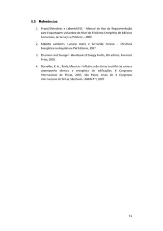 91
5.5 Referências
1. Procel/Eletrobras e Labeee/UFSC - Manual de Uso da Regulamentação
para Etiquetagem Voluntária do Nível de Eficiência Energética de Edifícios
Comerciais, de Serviços e Públicos – 2009
2. Roberto Lamberts, Luciano Dutra e Fernando Pereira – Eficiência
Energética na Arquitetura PW Editores, 1997
3. Thumann and Younger - Handbook of Energy Audits, 6th edition, Fairmont
Press, 2005.
4. Dornelles, K. A. ; Roriz, Maurício - Influência das tintas imobiliárias sobre o
desempenho térmico e energético de edificações: X Congresso
Internacional de Tintas, 2007, São Paulo. Anais do X Congresso
Internacional de Tintas. São Paulo : ABRAFATI, 2007
 