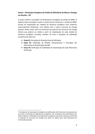 X
Anexo – Simulação Energética do Prédio do Ministério de Minas e Energia
em Brasília – DF
O anexo contém a simulação1
do desempenho energético do prédio do MME. O
objetivo desta simulação é avaliar o potencial de transformar o prédio do MME,
através da implantação das medidas de eficiência energética mais modernas
comercialmente disponíveis, num edifício com o menor consumo de energia
possível. Neste anexo, além da estimativa do potencial de economia de energia
elétrica que poderia ser obtida a partir da implantação de cada medida de
eficiência energética simulada, também foi feita a avaliação da viabilidade
econômica de cada uma.
 Etapa 01: Simulação da Situação Atual da Edificação
 Etapa 02: Calibração do Modelo Computacional e Simulação das
Alternativas de Revitalização Retrofit
 Etapa 03: Verificação da Viabilidade de Implantação de Cada Alternativa
de Retrofit
1
Simuladores do desempenho energético de edificações são ferramentas computacionais
de auxílio à realização de diagnósticos energéticos. Os simuladores são alimentados com
dados medidos na edificação cujo diagnóstico energético está sendo realizado, permitindo
a avaliação da economia de energia que pode ser obtida para cada alternativa de
intervenção proposta.
 