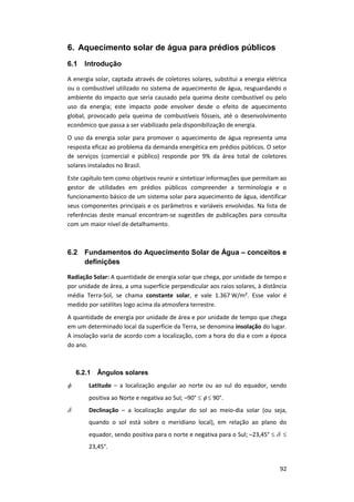 92
6. Aquecimento solar de água para prédios públicos
6.1 Introdução
A energia solar, captada através de coletores solares, substitui a energia elétrica
ou o combustível utilizado no sistema de aquecimento de água, resguardando o
ambiente do impacto que seria causado pela queima deste combustível ou pelo
uso da energia; este impacto pode envolver desde o efeito de aquecimento
global, provocado pela queima de combustíveis fósseis, até o desenvolvimento
econômico que passa a ser viabilizado pela disponibilização de energia.
O uso da energia solar para promover o aquecimento de água representa uma
resposta eficaz ao problema da demanda energética em prédios públicos. O setor
de serviços (comercial e público) responde por 9% da área total de coletores
solares instalados no Brasil.
Este capítulo tem como objetivos reunir e sintetizar informações que permitam ao
gestor de utilidades em prédios públicos compreender a terminologia e o
funcionamento básico de um sistema solar para aquecimento de água, identificar
seus componentes principais e os parâmetros e variáveis envolvidas. Na lista de
referências deste manual encontram-se sugestões de publicações para consulta
com um maior nível de detalhamento.
6.2 Fundamentos do Aquecimento Solar de Água – conceitos e
definições
Radiação Solar: A quantidade de energia solar que chega, por unidade de tempo e
por unidade de área, a uma superfície perpendicular aos raios solares, à distância
média Terra-Sol, se chama constante solar, e vale 1.367 W/m². Esse valor é
medido por satélites logo acima da atmosfera terrestre.
A quantidade de energia por unidade de área e por unidade de tempo que chega
em um determinado local da superfície da Terra, se denomina insolação do lugar.
A insolação varia de acordo com a localização, com a hora do dia e com a época
do ano.
6.2.1 Ângulos solares
 Latitude – a localização angular ao norte ou ao sul do equador, sendo
positiva ao Norte e negativa ao Sul; –90°    90°.
 Declinação – a localização angular do sol ao meio-dia solar (ou seja,
quando o sol está sobre o meridiano local), em relação ao plano do
equador, sendo positiva para o norte e negativa para o Sul; –23,45°   
23,45°.
 