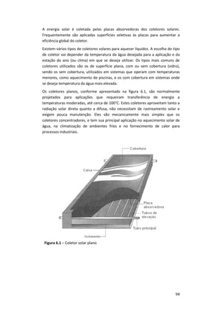 94
A energia solar é coletada pelas placas absorvedoras dos coletores solares.
Frequentemente são aplicadas superfícies seletivas às placas para aumentar a
eficiência global do coletor.
Existem vários tipos de coletores solares para aquecer líquidos. A escolha do tipo
de coletor vai depender da temperatura da água desejada para a aplicação e da
estação do ano (ou clima) em que se deseja utilizar. Os tipos mais comuns de
coletores utilizados são os de superfície plana, com ou sem cobertura (vidro),
sendo os sem cobertura, utilizados em sistemas que operam com temperaturas
menores, como aquecimento de piscinas, e os com cobertura em sistemas onde
se deseja temperatura da água mais elevada.
Os coletores planos, conforme apresentado na figura 6.1, são normalmente
projetados para aplicações que requeiram transferência de energia a
temperaturas moderadas, até cerca de 100°C. Estes coletores aproveitam tanto a
radiação solar direta quanto a difusa, não necessitam de rastreamento solar e
exigem pouca manutenção. Eles são mecanicamente mais simples que os
coletores concentradores, e tem sua principal aplicação no aquecimento solar de
água, na climatização de ambientes frios e no fornecimento de calor para
processos industriais.
Figura 6.1 – Coletor solar plano
 