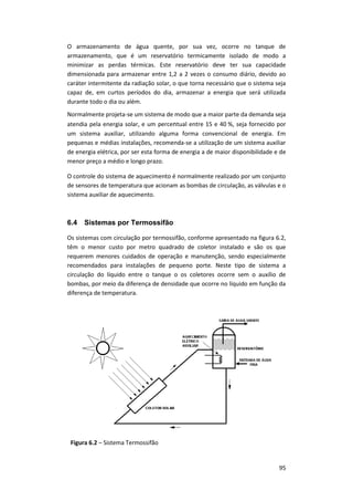 95
O armazenamento de água quente, por sua vez, ocorre no tanque de
armazenamento, que é um reservatório termicamente isolado de modo a
minimizar as perdas térmicas. Este reservatório deve ter sua capacidade
dimensionada para armazenar entre 1,2 a 2 vezes o consumo diário, devido ao
caráter intermitente da radiação solar, o que torna necessário que o sistema seja
capaz de, em curtos períodos do dia, armazenar a energia que será utilizada
durante todo o dia ou além.
Normalmente projeta-se um sistema de modo que a maior parte da demanda seja
atendia pela energia solar, e um percentual entre 15 e 40 %, seja fornecido por
um sistema auxiliar, utilizando alguma forma convencional de energia. Em
pequenas e médias instalações, recomenda-se a utilização de um sistema auxiliar
de energia elétrica, por ser esta forma de energia a de maior disponibilidade e de
menor preço a médio e longo prazo.
O controle do sistema de aquecimento é normalmente realizado por um conjunto
de sensores de temperatura que acionam as bombas de circulação, as válvulas e o
sistema auxiliar de aquecimento.
6.4 Sistemas por Termossifão
Os sistemas com circulação por termossifão, conforme apresentado na figura 6.2,
têm o menor custo por metro quadrado de coletor instalado e são os que
requerem menores cuidados de operação e manutenção, sendo especialmente
recomendados para instalações de pequeno porte. Neste tipo de sistema a
circulação do líquido entre o tanque o os coletores ocorre sem o auxílio de
bombas, por meio da diferença de densidade que ocorre no líquido em função da
diferença de temperatura.
Figura 6.2 – Sistema Termossifão
 