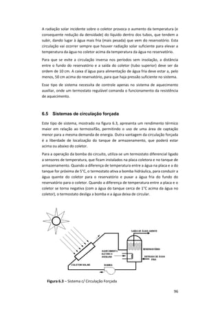 96
A radiação solar incidente sobre o coletor provoca o aumento da temperatura (e
consequente redução da densidade) do líquido dentro dos tubos, que tendem a
subir, dando lugar à água mais fria (mais pesada) que vem do reservatório. Esta
circulação vai ocorrer sempre que houver radiação solar suficiente para elevar a
temperatura da água no coletor acima da temperatura da água no reservatório.
Para que se evite a circulação inversa nos períodos sem insolação, a distância
entre o fundo do reservatório e a saída do coletor (tubo superior) deve ser da
ordem de 10 cm. A caixa d´água para alimentação de água fria deve estar a, pelo
menos, 50 cm acima do reservatório, para que haja pressão suficiente no sistema.
Esse tipo de sistema necessita de controle apenas no sistema de aquecimento
auxiliar, onde um termostato regulável comanda o funcionamento da resistência
de aquecimento.
6.5 Sistemas de circulação forçada
Este tipo de sistema, mostrado na figura 6.3, apresenta um rendimento térmico
maior em relação ao termossifão, permitindo o uso de uma área de captação
menor para a mesma demanda de energia. Outra vantagem da circulação forçada
é a liberdade de localização do tanque de armazenamento, que poderá estar
acima ou abaixo do coletor.
Para a operação da bomba do circuito, utiliza-se um termostato diferencial ligado
a sensores de temperatura, que ficam instalados na placa coletora e no tanque de
armazenamento. Quando a diferença de temperatura entre a água na placa e a do
tanque for próxima de 5°C, o termostato ativa a bomba hidráulica, para conduzir a
água quente do coletor para o reservatório e puxar a água fria do fundo do
reservatório para o coletor. Quando a diferença de temperatura entre a placa e o
coletor se torna negativa (com a água do tanque cerca de 1°C acima da água no
coletor), o termostato desliga a bomba e a água deixa de circular.
Figura 6.3 – Sistema c/ Circulação Forçada
 