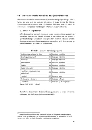97
6.6 Dimensionamento do sistema de aquecimento solar
O dimensionamento de um sistema de aquecimento de água por energia solar é
função de uma série de variáveis tais como: a) carga térmica do sistema;
b) disponibilidade do recurso solar; c) eficiência do coletor solar; d) fração da
demanda de energia a ser atendida pelo sistema de aquecimento solar.
a. Cálculo da Carga Térmica
A fim de se estimar a energia necessária para o aquecimento de água para as
aplicações diversas em prédios públicos, é necessário que se estime a
quantidade de água utilizada em cada aplicação11
. Na tabela 6.1 estão contidos
dados de consumo médio de água quente, que podem servir de referência no
dimensionamento do sistema de aquecimento.
Tabela 6.1 – Consumo diário de água quente
Alojamento provisório de Obra 24 litros por indivíduo
Casa Popular ou rural 36 litros por indivíduo
Residência 45 litros por indivíduo
Apartamento 60 litros por indivíduo
Quartel 45 litros por indivíduo
Escola (Internato) 45 litros por indivíduo
Hotel (sem incluir cozinha e
lavanderia)
36 litros por indivíduo
Hospital 125 litros por leito
Restaurante e Similares 12 litros por refeição
Lavanderia 15 litros por kg de roupa seca
Fonte: ABNT NB 128 – Tabela I
Outra forma de estimativa da demanda de água quente se baseia em valores
médios por uso final, como ilustrado na tabela 6.2:
11
Para este dimensionamento, são sugeridos: normas de instalações prediais de água
quente, como NB128 e NBR7198, pesquisas de hábitos de uso de água quente no local,
senso crítico sobre particularidades dos usuários e das instalações.
 