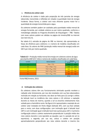 99
c. Eficiência do coletor solar
A eficiência do coletor é dada pela proporção de três parcelas de energia
(absorvida, transmitida e refletida) em relação à quantidade total de energia
incidente. Dessa forma, o coletor será mais eficiente quanto maior for a
quantidade de energia transmitida para a água.
Os coletores também podem ser avaliados pela quantidade média mensal de
energia fornecida, por unidade coletora ou por metro quadrado, conforme a
metodologia adotada no Programa Brasileiro de Etiquetagem – PBE. Tabelas
com esses valores podem ser obtidas na página do Inmetro/PBE na internet
(ver item 6.8, 4).
Na tabela 6.3, extraída da página do PBE na internet, são apresentadas as
faixas de eficiência para coletores e o número de modelos classificados em
cada faixa. Os valores de PME (produção média mensal de energia) estão em
kW∙h por mês por metro quadrado.
Tabela 6.3 – Produção média mensal de energia em coletores solares de água
para banho (kW∙h/m2
.mês) e número de modelos classificados em cada faixa.
Fonte PBE/Inmetro, 2013.
d. Inclinação dos coletores
Os coletores solares têm seu funcionamento otimizado quando recebem a
radiação solar diretamente, por isso são instalados com sua face absorvedora
inclinada em relação ao horizonte; isto deve ser feito para (1) corrigir o efeito
da latitude local na incidência dos raios solares e (2) otimizar a captação
durante os meses de inverno, quando o sol se encontra relativamente mais
voltado para o hemisfério norte. Na figura 6.4 é apresentado o exemplo de um
coletor solar instalado em Porto Alegre (latitude 30°), com sua face voltada
para o norte, com duas configurações: com inclinação igual à latitude local
(30°) e com inclinação igual à latitude local mais quinze graus (45°). A primeira
configuração coloca o coletor exatamente perpendicular à posição média dos
raios solares durante o ano (paralelo ao equador, que é a posição do sol no
equinócio); a segunda, por sua vez, coloca o coletor em posição
aproximadamente perpendicular aos raios solares durante o inverno (no
 