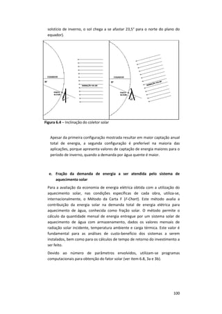 100
solstício de inverno, o sol chega a se afastar 23,5° para o norte do plano do
equador).
Figura 6.4 – Inclinação do coletor solar
Apesar da primeira configuração mostrada resultar em maior captação anual
total de energia, a segunda configuração é preferível na maioria das
aplicações, porque apresenta valores de captação de energia maiores para o
período de inverno, quando a demanda por água quente é maior.
e. Fração da demanda de energia a ser atendida pelo sistema de
aquecimento solar
Para a avaliação da economia de energia elétrica obtida com a utilização do
aquecimento solar, nas condições específicas de cada obra, utiliza-se,
internacionalmente, o Método da Carta F (F-Chart). Este método avalia a
contribuição da energia solar na demanda total de energia elétrica para
aquecimento de água, conhecida como fração solar. O método permite o
cálculo da quantidade mensal de energia entregue por um sistema solar de
aquecimento de água com armazenamento, dados os valores mensais de
radiação solar incidente, temperatura ambiente e carga térmica. Este valor é
fundamental para as análises de custo-benefício dos sistemas a serem
instalados, bem como para os cálculos de tempo de retorno do investimento a
ser feito.
Devido ao número de parâmetros envolvidos, utilizam-se programas
computacionais para obtenção do fator solar (ver item 6.8, 3a e 3b).
 