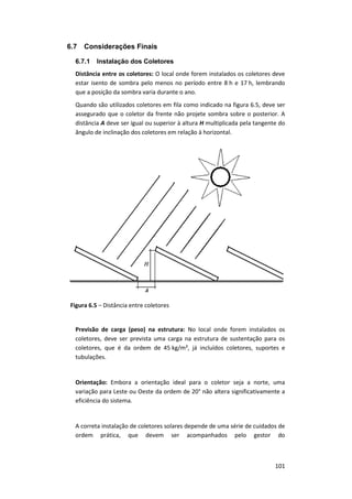 101
6.7 Considerações Finais
6.7.1 Instalação dos Coletores
Distância entre os coletores: O local onde forem instalados os coletores deve
estar isento de sombra pelo menos no período entre 8 h e 17 h, lembrando
que a posição da sombra varia durante o ano.
Quando são utilizados coletores em fila como indicado na figura 6.5, deve ser
assegurado que o coletor da frente não projete sombra sobre o posterior. A
distância A deve ser igual ou superior à altura H multiplicada pela tangente do
ângulo de inclinação dos coletores em relação à horizontal.
Figura 6.5 – Distância entre coletores
Previsão de carga (peso) na estrutura: No local onde forem instalados os
coletores, deve ser prevista uma carga na estrutura de sustentação para os
coletores, que é da ordem de 45 kg/m², já incluídos coletores, suportes e
tubulações.
Orientação: Embora a orientação ideal para o coletor seja a norte, uma
variação para Leste ou Oeste da ordem de 20° não altera significativamente a
eficiência do sistema.
A correta instalação de coletores solares depende de uma série de cuidados de
ordem prática, que devem ser acompanhados pelo gestor do
 