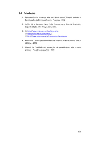 103
6.8 Referências
1. Eletrobras/Procel – Energia Solar para Aquecimento de Água no Brasil –
Contribuições da Eletrobras Procel e Parceiros – 2012
2. Dufﬁe, J.A. e Beckman, W.A., Solar Engineering of Thermal Processes,
Segunda Edição, John Wiley & Sons, 1991.
3. (a) http://www.retscreen.net/pt/home.php;
(b) http://www.fchart.com/fchart/;
(c) http://www.inmetro.gov.br/consumidor/tabelas.asp
4. Manual de Capacitação em Projetos de Sistemas de Aquecimento Solar –
ABRAVA – 2008
5. Manual de Qualidade em Instalações de Aquecimento Solar – Boas
práticas – Procobre/Abrava/GTZ - 2009
 