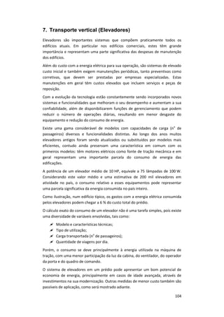 104
7. Transporte vertical (Elevadores)
Elevadores são importantes sistemas que compõem praticamente todos os
edifícios atuais. Em particular nos edifícios comerciais, estes têm grande
importância e representam uma parte significativa das despesas de manutenção
dos edifícios.
Além do custo com a energia elétrica para sua operação, são sistemas de elevado
custo inicial e também exigem manutenções periódicas, tanto preventivas como
corretivas, que devem ser prestadas por empresas especializadas. Estas
manutenções em geral têm custos elevados que incluem serviços e peças de
reposição.
Com a evolução da tecnologia estão constantemente sendo incorporados novos
sistemas e funcionalidades que melhoram o seu desempenho e aumentam a sua
confiabilidade, além de disponibilizarem funções de gerenciamento que podem
reduzir o número de operações diárias, resultando em menor desgaste do
equipamento e redução do consumo de energia.
Existe uma gama considerável de modelos com capacidades de carga (no
de
passageiros) diversos e funcionalidades distintas. Ao longo dos anos muitos
elevadores antigos foram sendo atualizados ou substituídos por modelos mais
eficientes, contudo ainda preservam uma característica em comum com os
primeiros modelos: têm motores elétricos como fonte de tração mecânica e em
geral representam uma importante parcela do consumo de energia das
edificações.
A potência de um elevador médio de 10 HP, equivale a 75 lâmpadas de 100 W.
Considerando este valor médio e uma estimativa de 200 mil elevadores em
atividade no país, o consumo relativo a esses equipamentos pode representar
uma parcela significativa da energia consumida no país inteiro.
Como ilustração, num edifício típico, os gastos com a energia elétrica consumida
pelos elevadores podem chegar a 6 % do custo total do prédio.
O cálculo exato do consumo de um elevador não é uma tarefa simples, pois existe
uma diversidade de variáveis envolvidas, tais como:
 Modelo e características técnicas;
 Tipo de utilização;
 Carga transportada (no
de passageiros);
 Quantidade de viagens por dia.
Porém, o consumo se deve principalmente à energia utilizada na máquina de
tração, com uma menor participação da luz da cabina, do ventilador, do operador
da porta e do quadro de comando.
O sistema de elevadores em um prédio pode apresentar um bom potencial de
economia de energia, principalmente em casos de idade avançada, através de
investimentos na sua modernização. Outras medidas de menor custo também são
passíveis de aplicação, como será mostrado adiante.
 
