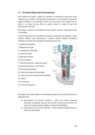 105
7.1 Princípio básico de funcionamento
Num sistema de tração, a cabina do elevador é sustentada no poço por vários
cabos de aço, usando-se normalmente duas polias e um contrapeso. Os pesos do
próprio elevador e do contrapeso fazem com que exista uma tração entre as
polias e os cabos de aço. Assim, as polias movem os cabos de aço sem
deslizamento excessivo.
Além disso, a cabina e o contrapeso correm em guias verticais, usadas para evitar
as oscilações.
A casa de máquinas fica normalmente situada acima do poço do elevador e utiliza
motores elétricos para movimentar o sistema. Existem também elevadores
hidráulicos normalmente utilizados em pequenos percursos.
1- Quadro de Comando
2- Máquina de Tração
3- Limitador de Velocidade
4- Cabos de Tração
5- Operador de Porta
6- Guias da cabina
7- Porta de Pavimento - Abertura Lateral
8- Porta de Pavimento - Eixo Vertical
9- Para-choque da Cabina
10- Cabo do Limitador de Velocidade
11- Polia Tensora do Limitador de Velocidade
12- Cabina
13- Contrapeso
14- Freios de segurança
As máquinas de tração podem ser classificadas quanto ao tipo de acionamento da
seguinte forma:
 Acionamento em corrente contínua – motor de corrente alternada
acionando um gerador síncrono de corrente contínua que alimenta um
motor de corrente contínua, ligado ao redutor de velocidade.
 Acionamento em corrente alternada – motor assíncrono ligado direto no
redutor de velocidade.
 