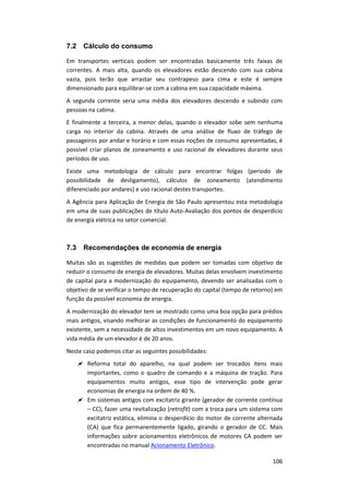 106
7.2 Cálculo do consumo
Em transportes verticais podem ser encontradas basicamente três faixas de
correntes. A mais alta, quando os elevadores estão descendo com sua cabina
vazia, pois terão que arrastar seu contrapeso para cima e este é sempre
dimensionado para equilibrar-se com a cabina em sua capacidade máxima.
A segunda corrente seria uma média dos elevadores descendo e subindo com
pessoas na cabina.
E finalmente a terceira, a menor delas, quando o elevador sobe sem nenhuma
carga no interior da cabina. Através de uma análise de fluxo de tráfego de
passageiros por andar e horário e com essas noções de consumo apresentadas, é
possível criar planos de zoneamento e uso racional de elevadores durante seus
períodos de uso.
Existe uma metodologia de cálculo para encontrar folgas (período de
possibilidade de desligamento), cálculos de zoneamento (atendimento
diferenciado por andares) e uso racional destes transportes.
A Agência para Aplicação de Energia de São Paulo apresentou esta metodologia
em uma de suas publicações de título Auto-Avaliação dos pontos de desperdício
de energia elétrica no setor comercial.
7.3 Recomendações de economia de energia
Muitas são as sugestões de medidas que podem ser tomadas com objetivo de
reduzir o consumo de energia de elevadores. Muitas delas envolvem investimento
de capital para a modernização do equipamento, devendo ser analisadas com o
objetivo de se verificar o tempo de recuperação do capital (tempo de retorno) em
função da possível economia de energia.
A modernização do elevador tem se mostrado como uma boa opção para prédios
mais antigos, visando melhorar as condições de funcionamento do equipamento
existente, sem a necessidade de altos investimentos em um novo equipamento. A
vida média de um elevador é de 20 anos.
Neste caso podemos citar as seguintes possibilidades:
 Reforma total do aparelho, na qual podem ser trocados itens mais
importantes, como o quadro de comando e a máquina de tração. Para
equipamentos muito antigos, esse tipo de intervenção pode gerar
economias de energia na ordem de 40 %.
 Em sistemas antigos com excitatriz girante (gerador de corrente contínua
– CC), fazer uma revitalização (retrofit) com a troca para um sistema com
excitatriz estática, elimina o desperdício do motor de corrente alternada
(CA) que fica permanentemente ligado, girando o gerador de CC. Mais
informações sobre acionamentos eletrônicos de motores CA podem ser
encontradas no manual Acionamento Eletrônico.
 