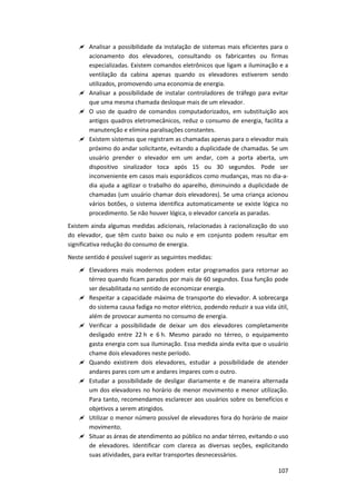 107
 Analisar a possibilidade da instalação de sistemas mais eficientes para o
acionamento dos elevadores, consultando os fabricantes ou firmas
especializadas. Existem comandos eletrônicos que ligam a iluminação e a
ventilação da cabina apenas quando os elevadores estiverem sendo
utilizados, promovendo uma economia de energia.
 Analisar a possibilidade de instalar controladores de tráfego para evitar
que uma mesma chamada desloque mais de um elevador.
 O uso de quadro de comandos computadorizados, em substituição aos
antigos quadros eletromecânicos, reduz o consumo de energia, facilita a
manutenção e elimina paralisações constantes.
 Existem sistemas que registram as chamadas apenas para o elevador mais
próximo do andar solicitante, evitando a duplicidade de chamadas. Se um
usuário prender o elevador em um andar, com a porta aberta, um
dispositivo sinalizador toca após 15 ou 30 segundos. Pode ser
inconveniente em casos mais esporádicos como mudanças, mas no dia-a-
dia ajuda a agilizar o trabalho do aparelho, diminuindo a duplicidade de
chamadas (um usuário chamar dois elevadores). Se uma criança acionou
vários botões, o sistema identifica automaticamente se existe lógica no
procedimento. Se não houver lógica, o elevador cancela as paradas.
Existem ainda algumas medidas adicionais, relacionadas à racionalização do uso
do elevador, que têm custo baixo ou nulo e em conjunto podem resultar em
significativa redução do consumo de energia.
Neste sentido é possível sugerir as seguintes medidas:
 Elevadores mais modernos podem estar programados para retornar ao
térreo quando ficam parados por mais de 60 segundos. Essa função pode
ser desabilitada no sentido de economizar energia.
 Respeitar a capacidade máxima de transporte do elevador. A sobrecarga
do sistema causa fadiga no motor elétrico, podendo reduzir a sua vida útil,
além de provocar aumento no consumo de energia.
 Verificar a possibilidade de deixar um dos elevadores completamente
desligado entre 22 h e 6 h. Mesmo parado no térreo, o equipamento
gasta energia com sua iluminação. Essa medida ainda evita que o usuário
chame dois elevadores neste período.
 Quando existirem dois elevadores, estudar a possibilidade de atender
andares pares com um e andares ímpares com o outro.
 Estudar a possibilidade de desligar diariamente e de maneira alternada
um dos elevadores no horário de menor movimento e menor utilização.
Para tanto, recomendamos esclarecer aos usuários sobre os benefícios e
objetivos a serem atingidos.
 Utilizar o menor número possível de elevadores fora do horário de maior
movimento.
 Situar as áreas de atendimento ao público no andar térreo, evitando o uso
de elevadores. Identificar com clareza as diversas seções, explicitando
suas atividades, para evitar transportes desnecessários.
 