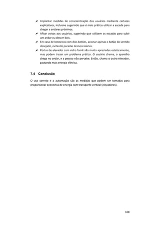 108
 Implantar medidas de conscientização dos usuários mediante cartazes
explicativos, inclusive sugerindo que é mais prático utilizar a escada para
chegar a andares próximos.
 Afixar avisos aos usuários, sugerindo que utilizem as escadas para subir
um andar ou descer dois.
 Em caso de botoeiras com dois botões, acionar apenas o botão do sentido
desejado, evitando paradas desnecessárias.
 Portas de elevador com vidro fumê são muito apreciadas esteticamente,
mas podem trazer um problema prático. O usuário chama, o aparelho
chega no andar, e a pessoa não percebe. Então, chama o outro elevador,
gastando mais energia elétrica.
7.4 Conclusão
O uso correto e a automação são as medidas que podem ser tomadas para
proporcionar economia de energia com transporte vertical (elevadores).
 
