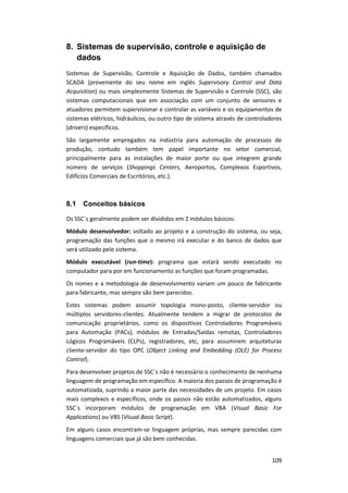 109
8. Sistemas de supervisão, controle e aquisição de
dados
Sistemas de Supervisão, Controle e Aquisição de Dados, também chamados
SCADA (proveniente do seu nome em inglês Supervisory Control and Data
Acquisition) ou mais simplesmente Sistemas de Supervisão e Controle (SSC), são
sistemas computacionais que em associação com um conjunto de sensores e
atuadores permitem supervisionar e controlar as variáveis e os equipamentos de
sistemas elétricos, hidráulicos, ou outro tipo de sistema através de controladores
(drivers) específicos.
São largamente empregados na indústria para automação de processos de
produção, contudo também tem papel importante no setor comercial,
principalmente para as instalações de maior porte ou que integrem grande
número de serviços (Shoppings Centers, Aeroportos, Complexos Esportivos,
Edifícios Comerciais de Escritórios, etc.).
8.1 Conceitos básicos
Os SSC´s geralmente podem ser divididos em 2 módulos básicos:
Módulo desenvolvedor: voltado ao projeto e a construção do sistema, ou seja,
programação das funções que o mesmo irá executar e do banco de dados que
será utilizado pelo sistema.
Módulo executável (run-time): programa que estará sendo executado no
computador para por em funcionamento as funções que foram programadas.
Os nomes e a metodologia de desenvolvimento variam um pouco de fabricante
para fabricante, mas sempre são bem parecidos.
Estes sistemas podem assumir topologia mono-posto, cliente-servidor ou
múltiplos servidores-clientes. Atualmente tendem a migrar de protocolos de
comunicação proprietários, como os dispositivos Controladores Programáveis
para Automação (PACs), módulos de Entradas/Saídas remotas, Controladores
Lógicos Programáveis (CLPs), registradores, etc, para assumirem arquiteturas
cliente-servidor do tipo OPC (Object Linking and Embedding (OLE) for Process
Control).
Para desenvolver projetos de SSC´s não é necessário o conhecimento de nenhuma
linguagem de programação em específico. A maioria dos passos de programação é
automatizada, suprindo a maior parte das necessidades de um projeto. Em casos
mais complexos e específicos, onde os passos não estão automatizados, alguns
SSC´s incorporam módulos de programação em VBA (Visual Basic For
Applications) ou VBS (Visual Basic Script).
Em alguns casos encontram-se linguagem próprias, mas sempre parecidas com
linguagens comerciais que já são bem conhecidas.
 