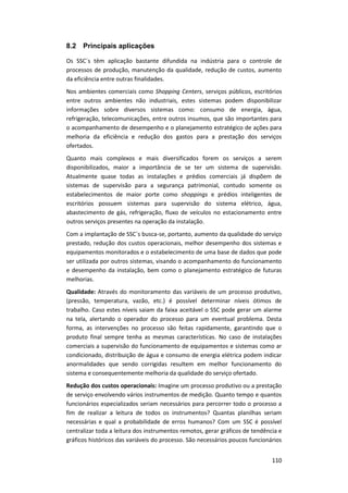 110
8.2 Principais aplicações
Os SSC´s têm aplicação bastante difundida na indústria para o controle de
processos de produção, manutenção da qualidade, redução de custos, aumento
da eficiência entre outras finalidades.
Nos ambientes comerciais como Shopping Centers, serviços públicos, escritórios
entre outros ambientes não industriais, estes sistemas podem disponibilizar
informações sobre diversos sistemas como: consumo de energia, água,
refrigeração, telecomunicações, entre outros insumos, que são importantes para
o acompanhamento de desempenho e o planejamento estratégico de ações para
melhoria da eficiência e redução dos gastos para a prestação dos serviços
ofertados.
Quanto mais complexos e mais diversificados forem os serviços a serem
disponibilizados, maior a importância de se ter um sistema de supervisão.
Atualmente quase todas as instalações e prédios comerciais já dispõem de
sistemas de supervisão para a segurança patrimonial, contudo somente os
estabelecimentos de maior porte como shoppings e prédios inteligentes de
escritórios possuem sistemas para supervisão do sistema elétrico, água,
abastecimento de gás, refrigeração, fluxo de veículos no estacionamento entre
outros serviços presentes na operação da instalação.
Com a implantação de SSC´s busca-se, portanto, aumento da qualidade do serviço
prestado, redução dos custos operacionais, melhor desempenho dos sistemas e
equipamentos monitorados e o estabelecimento de uma base de dados que pode
ser utilizada por outros sistemas, visando o acompanhamento do funcionamento
e desempenho da instalação, bem como o planejamento estratégico de futuras
melhorias.
Qualidade: Através do monitoramento das variáveis de um processo produtivo,
(pressão, temperatura, vazão, etc.) é possível determinar níveis ótimos de
trabalho. Caso estes níveis saiam da faixa aceitável o SSC pode gerar um alarme
na tela, alertando o operador do processo para um eventual problema. Desta
forma, as intervenções no processo são feitas rapidamente, garantindo que o
produto final sempre tenha as mesmas características. No caso de instalações
comerciais a supervisão do funcionamento de equipamentos e sistemas como ar
condicionado, distribuição de água e consumo de energia elétrica podem indicar
anormalidades que sendo corrigidas resultem em melhor funcionamento do
sistema e consequentemente melhoria da qualidade do serviço ofertado.
Redução dos custos operacionais: Imagine um processo produtivo ou a prestação
de serviço envolvendo vários instrumentos de medição. Quanto tempo e quantos
funcionários especializados seriam necessários para percorrer todo o processo a
fim de realizar a leitura de todos os instrumentos? Quantas planilhas seriam
necessárias e qual a probabilidade de erros humanos? Com um SSC é possível
centralizar toda a leitura dos instrumentos remotos, gerar gráficos de tendência e
gráficos históricos das variáveis do processo. São necessários poucos funcionários
 