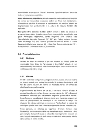 111
especializados e com poucos “cliques” de mouse é possível realizar a leitura de
todos os instrumentos envolvidos.
Maior desempenho de produção: Através da rapidez da leitura dos instrumentos
de campo, as intervenções necessárias podem ser feitas mais rapidamente.
Problemas de paradas de máquinas e equipamentos por defeitos podem ser
diagnosticados mais pontualmente e os setup´s de máquina também são
agilizados.
Base para outros sistemas: Os SSC´s podem coletar os dados do processo e
armazená-los em banco de dados. Desta forma estes poderão ser utilizados para
gerar informações importantes, sendo integrados com sistemas MES
(Manufacturing Execution Systems), ERP, SAP, etc. Podem também fornecer
dados em tempo real, para sistemas que realizam cálculos de OEE – Overall
Equipment Effectiveness, sistemas SFC – Shop Floor Control, sistemas de PCP –
Planejamento e Controle de Produção, ou similares.
8.3 Principais funções
8.3.1 Sinóticos
Através das telas de sinóticos é que um processo ou serviço pode ser
monitorado. Estas telas são “projetadas e desenhadas” através de um
desenvolvedor (conforme dito anteriormente) e depois executadas através do
módulo executável (run-time).
8.3.2 Alarmes
Os SSC´s podem ser configurados para gerar alarmes, ou seja, avisar ao usuário
do sistema quando uma variável ou condição do processo de produção está
fora dos valores previstos. Os alarmes são mostrados na tela em formato de
planilhas e/ou animações na tela.
O gerenciamento de alarmes em um SSC é um vasto tema de estudos. A
principal questão está no fato de que a grande maioria dos SSC´s não possui
ferramentas adequadas para o tratamento de grande quantidade de alarmes.
Dessa forma, os operadores de sistemas, como seres humanos, possuem um
limite de processamento de mensagens a cada intervalo de tempo. Em
situações de estresse contínuo ou mesmo de “avalanches”, o excesso de
mensagens geradas pode fazer com que os operadores passem a desprezá-las.
Nesse contexto, os sistemas de supervisão deveriam fornecer mais
ferramentas que pudessem auxiliar os operadores nesses momentos, como
por exemplo, distinguindo quais as ações são mais importantes e devem ter
uma resposta mais imediata, e quais têm prioridade mais baixa, por ser apenas
consequência de outros eventos.
 