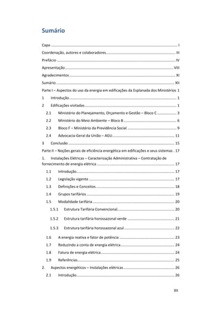 XII
Sumário
Capa ............................................................................................................................ I
Coordenação, autores e colaboradores.................................................................... III
Prefácio .................................................................................................................... IV
Apresentação.......................................................................................................... VIII
Agradecimentos........................................................................................................ XI
Sumário.................................................................................................................... XII
Parte I – Aspectos do uso da energia em edificações da Esplanada dos Ministérios 1
1 Introdução......................................................................................................... 1
2 Edificações visitadas.......................................................................................... 1
2.1 Ministério do Planejamento, Orçamento e Gestão – Bloco C................... 3
2.2 Ministério do Meio Ambiente – Bloco B.................................................... 6
2.3 Bloco F – Ministério da Previdência Social ................................................ 9
2.4 Advocacia-Geral da União – AGU............................................................. 11
3 Conclusão ........................................................................................................ 15
Parte II – Noções gerais de eficiência energética em edificações e seus sistemas . 17
1. Instalações Elétricas – Caracterização Administrativa – Contratação de
fornecimento de energia elétrica ............................................................................ 17
1.1 Introdução................................................................................................ 17
1.2 Legislação vigente.................................................................................... 17
1.3 Definições e Conceitos............................................................................. 18
1.4 Grupos tarifários ...................................................................................... 19
1.5 Modalidade tarifária ................................................................................ 20
1.5.1 Estrutura Tarifária Convencional........................................................ 20
1.5.2 Estrutura tarifária horossazonal verde .............................................. 21
1.5.3 Estrutura tarifária horossazonal azul ................................................. 22
1.6 A energia reativa e fator de potência ...................................................... 23
1.7 Reduzindo a conta de energia elétrica..................................................... 24
1.8 Fatura de energia elétrica........................................................................ 24
1.9 Referências............................................................................................... 25
2. Aspectos energéticos – Instalações elétricas.................................................. 26
2.1 Introdução................................................................................................ 26
 