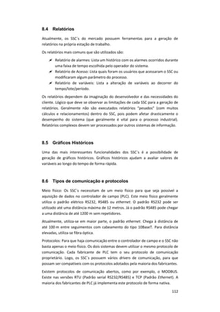 112
8.4 Relatórios
Atualmente, os SSC´s do mercado possuem ferramentas para a geração de
relatórios na própria estação de trabalho.
Os relatórios mais comuns que são utilizados são:
 Relatório de alarmes: Lista um histórico com os alarmes ocorridos durante
uma faixa de tempo escolhida pelo operador do sistema.
 Relatório de Acesso: Lista quais foram os usuários que acessaram o SSC ou
modificaram algum parâmetro do processo.
 Relatório de variáveis: Lista a alteração de variáveis ao decorrer do
tempo/lote/período.
Os relatórios dependem da imaginação do desenvolvedor e das necessidades do
cliente. Lógico que deve se observar as limitações de cada SSC para a geração de
relatórios. Geralmente não são executados relatórios “pesados” (com muitos
cálculos e relacionamentos) dentro do SSC, pois podem afetar drasticamente o
desempenho do sistema (que geralmente é vital para o processo industrial).
Relatórios complexos devem ser processados por outros sistemas de informação.
8.5 Gráficos Históricos
Uma das mais interessantes funcionalidades dos SSC´s é a possibilidade de
geração de gráficos históricos. Gráficos históricos ajudam a avaliar valores de
variáveis ao longo do tempo de forma rápida.
8.6 Tipos de comunicação e protocolos
Meio físico: Os SSC´s necessitam de um meio físico para que seja possível a
aquisição de dados no controlador de campo (PLC). Este meio físico geralmente
utiliza o padrão elétrico RS232, RS485 ou ethernet. O padrão RS232 pode ser
utilizado até uma distância máxima de 12 metros. Já o padrão RS485 pode chegar
a uma distância de até 1200 m sem repetidores.
Atualmente, utiliza-se em maior parte, o padrão ethernet. Chega à distância de
até 100 m entre seguimentos com cabeamento do tipo 10BaseT. Para distância
elevadas, utiliza-se fibra óptica.
Protocolos: Para que haja comunicação entre o controlador de campo e o SSC não
basta apenas o meio físico. Os dois sistemas devem utilizar o mesmo protocolo de
comunicação. Cada fabricante de PLC tem o seu protocolo de comunicação
proprietário. Logo, os SSC´s possuem vários drivers de comunicação, para que
possam ser compatíveis com os protocolos adotados pela maioria dos fabricantes.
Existem protocolos de comunicação abertos, como por exemplo, o MODBUS.
Existe nas versões RTU (Padrão serial RS232/RS485) e TCP (Padrão Ethernet). A
maioria dos fabricantes de PLC já implementa este protocolo de forma nativa.
 
